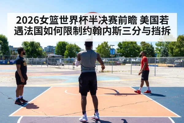 2026女篮世界杯半决赛前瞻 美国若遇法国如何限制约翰内斯三分与挡拆