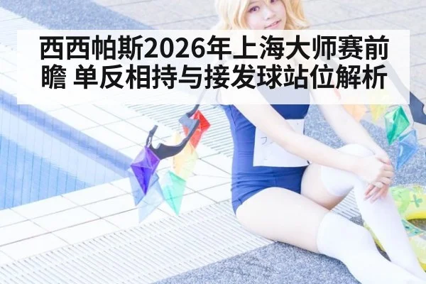 西西帕斯2026年上海大师赛前瞻 单反相持与接发球站位解析