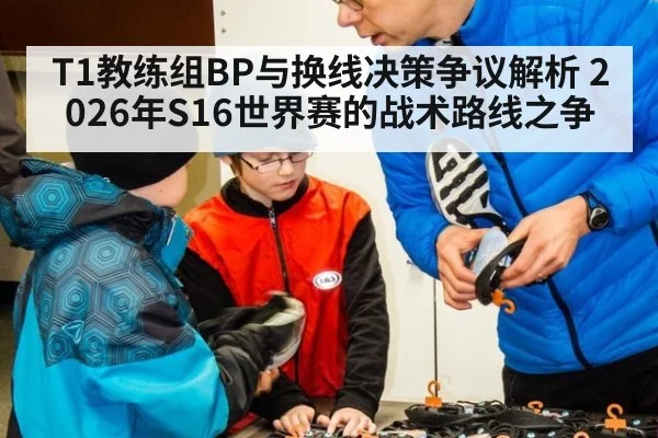 T1教练组BP与换线决策争议解析 2026年S16世界赛的战术路线之争